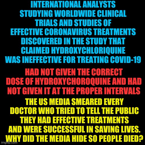 Dear Komrades, Follow the science, the science is never wrong. The science is always truthful. The science is god. Signed, Media | INTERNATIONAL ANALYSTS STUDYING WORLDWIDE CLINICAL TRIALS AND STUDIES OF EFFECTIVE CORONAVIRUS TREATMENTS DISCOVERED IN THE STUDY THAT CLAIMED HYDROXYCHLORIQUINE WAS INEFFECTIVE FOR TREATING COVID-19; HAD NOT GIVEN THE CORRECT DOSE OF HYDROXYCHOROQUINE AND HAD NOT GIVEN IT AT THE PROPER INTERVALS; THE US MEDIA SMEARED EVERY DOCTOR WHO TRIED TO TELL THE PUBLIC THEY HAD EFFECTIVE TREATMENTS AND WERE SUCCESSFUL IN SAVING LIVES. WHY DID THE MEDIA HIDE SO PEOPLE DIED? | image tagged in plain black template | made w/ Imgflip meme maker