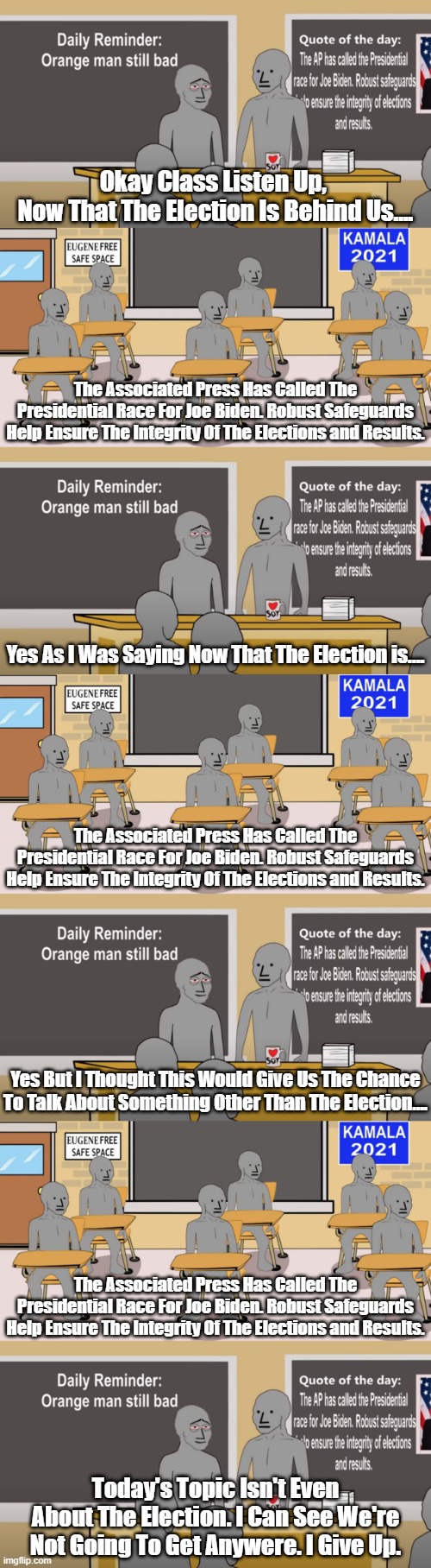 WHY DO THE NPC'S AND NPC SHILLS ON HERE CRY SO LOUDLY ABOUT THERE BEING NO ELECTION FRAUD? ARE THEY SCARED LITTLE GASLIGHTERS? | Okay Class Listen Up, 
Now That The Election Is Behind Us.... The Associated Press Has Called The Presidential Race For Joe Biden. Robust Safeguards Help Ensure The Integrity Of The Elections and Results. Yes As I Was Saying Now That The Election is.... The Associated Press Has Called The Presidential Race For Joe Biden. Robust Safeguards Help Ensure The Integrity Of The Elections and Results. Yes But I Thought This Would Give Us The Chance To Talk About Something Other Than The Election.... The Associated Press Has Called The Presidential Race For Joe Biden. Robust Safeguards Help Ensure The Integrity Of The Elections and Results. Today's Topic Isn't Even About The Election. I Can See We're Not Going To Get Anywere. I Give Up. | image tagged in me me meme,npc shills,the demented dozen,scared little boys,what will they find | made w/ Imgflip meme maker