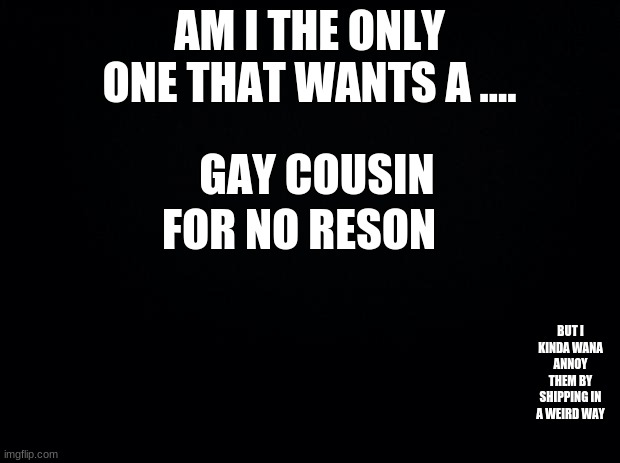 Black background | AM I THE ONLY ONE THAT WANTS A .... GAY COUSIN; FOR NO RESON; BUT I KINDA WANA ANNOY THEM BY SHIPPING IN A WEIRD WAY | image tagged in black background | made w/ Imgflip meme maker