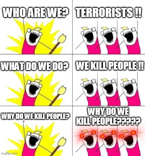 What Do We Want 3 Meme | WHO ARE WE? TERRORISTS !! WE KILL PEOPLE !! WHAT DO WE DO? WHY DO WE KILL PEOPLE? WHY DO WE KILL PEOPLE????? | image tagged in memes,what do we want 3 | made w/ Imgflip meme maker