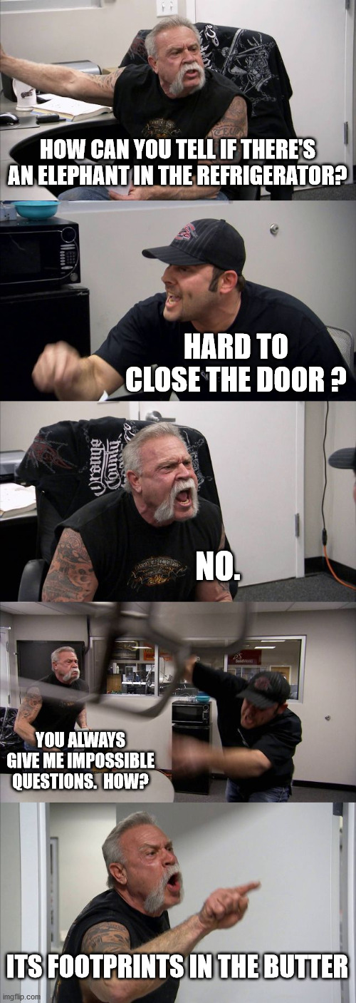 American Chopper Argument | HOW CAN YOU TELL IF THERE'S AN ELEPHANT IN THE REFRIGERATOR? HARD TO CLOSE THE DOOR ? NO. YOU ALWAYS GIVE ME IMPOSSIBLE QUESTIONS.  HOW? ITS FOOTPRINTS IN THE BUTTER | image tagged in memes,american chopper argument | made w/ Imgflip meme maker