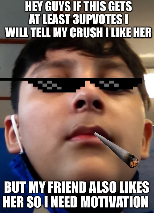 Comment if you think my crush will like me | HEY GUYS IF THIS GETS AT LEAST 3UPVOTES I WILL TELL MY CRUSH I LIKE HER; BUT MY FRIEND ALSO LIKES HER SO I NEED MOTIVATION | image tagged in love,me,upvotes,help | made w/ Imgflip meme maker