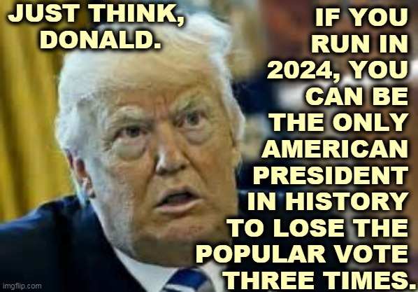 Who could resist? | JUST THINK, 
DONALD. IF YOU 
RUN IN 
2024, YOU 
CAN BE 
THE ONLY 
AMERICAN 
PRESIDENT 
IN HISTORY 
TO LOSE THE 
POPULAR VOTE 
THREE TIMES. | image tagged in trump dilated loser,trump,loser,popular vote,three,fail | made w/ Imgflip meme maker
