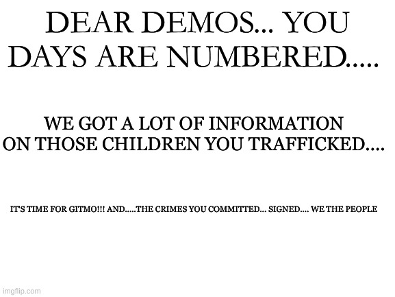 Blank White Template | DEAR DEMOS... YOU DAYS ARE NUMBERED..... WE GOT A LOT OF INFORMATION ON THOSE CHILDREN YOU TRAFFICKED.... IT'S TIME FOR GITMO!!! AND.....THE CRIMES YOU COMMITTED... SIGNED.... WE THE PEOPLE | image tagged in blank white template | made w/ Imgflip meme maker