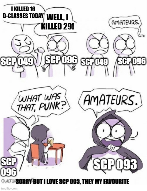 what the scp's do in their spare time | I KILLED 16 D-CLASSES TODAY; WELL, I KILLED 29! SCP 049; SCP 096; SCP 096; SCP 049; SCP 096; SCP 093; SORRY BUT I LOVE SCP 093, THEY MY FAVOURITE | image tagged in amateurs,scp meme | made w/ Imgflip meme maker