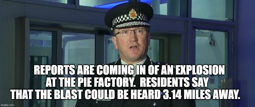 REPORTS ARE COMING IN OF AN EXPLOSION AT THE PIE FACTORY.  RESIDENTS SAY THAT THE BLAST COULD BE HEARD 3.14 MILES AWAY. | image tagged in police | made w/ Imgflip meme maker