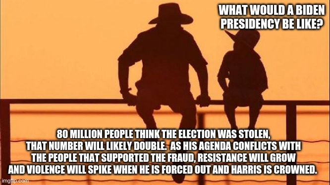 Cowboy wisdom on Biden's presidency | WHAT WOULD A BIDEN PRESIDENCY BE LIKE? 80 MILLION PEOPLE THINK THE ELECTION WAS STOLEN, THAT NUMBER WILL LIKELY DOUBLE.  AS HIS AGENDA CONFLICTS WITH THE PEOPLE THAT SUPPORTED THE FRAUD, RESISTANCE WILL GROW AND VIOLENCE WILL SPIKE WHEN HE IS FORCED OUT AND HARRIS IS CROWNED. | image tagged in cowboy father and son,election fraud,stop the steal,cowboy wisdom,resist,never biden | made w/ Imgflip meme maker