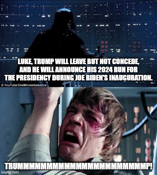 Fess up . . . the Dark Side can be fun: | LUKE, TRUMP WILL LEAVE BUT NOT CONCEDE, AND HE WILL ANNOUNCE HIS 2024 RUN FOR THE PRESIDENCY DURING JOE BIDEN'S INAUGURATION. TRUMMMMMMMMMMMMMMMMMMMMMMP! | image tagged in darth vader luke skywalker | made w/ Imgflip meme maker