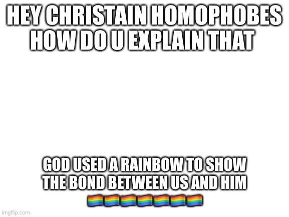 Blank White Template | HEY CHRISTAIN HOMOPHOBES HOW DO U EXPLAIN THAT; GOD USED A RAINBOW TO SHOW THE BOND BETWEEN US AND HIM 🏳️‍🌈🏳️‍🌈🏳️‍🌈🏳️‍🌈🏳️‍🌈🏳️‍🌈🏳️‍🌈 | image tagged in blank white template | made w/ Imgflip meme maker