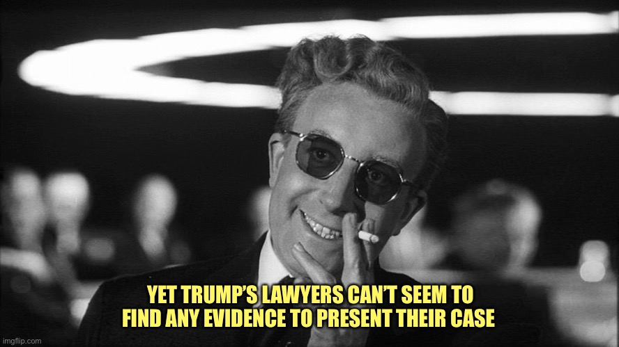 Doctor Strangelove says... | YET TRUMP’S LAWYERS CAN’T SEEM TO FIND ANY EVIDENCE TO PRESENT THEIR CASE | image tagged in doctor strangelove says | made w/ Imgflip meme maker