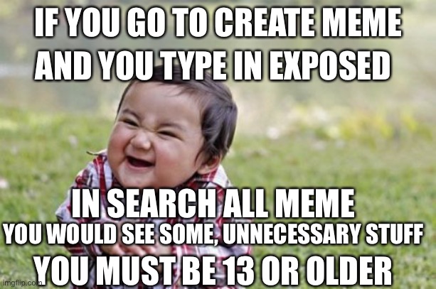 I laughed so hard | IF YOU GO TO CREATE MEME; AND YOU TYPE IN EXPOSED; IN SEARCH ALL MEME; YOU WOULD SEE SOME, UNNECESSARY STUFF; YOU MUST BE 13 OR OLDER | image tagged in memes,evil toddler | made w/ Imgflip meme maker