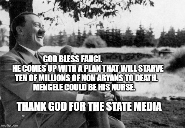 Adolf Hitler laughing | GOD BLESS FAUCI.                     HE COMES UP WITH A PLAN THAT WILL STARVE TEN OF MILLIONS OF NON ARYANS TO DEATH.          MENGELE COULD BE HIS NURSE. THANK GOD FOR THE STATE MEDIA | image tagged in adolf hitler laughing | made w/ Imgflip meme maker