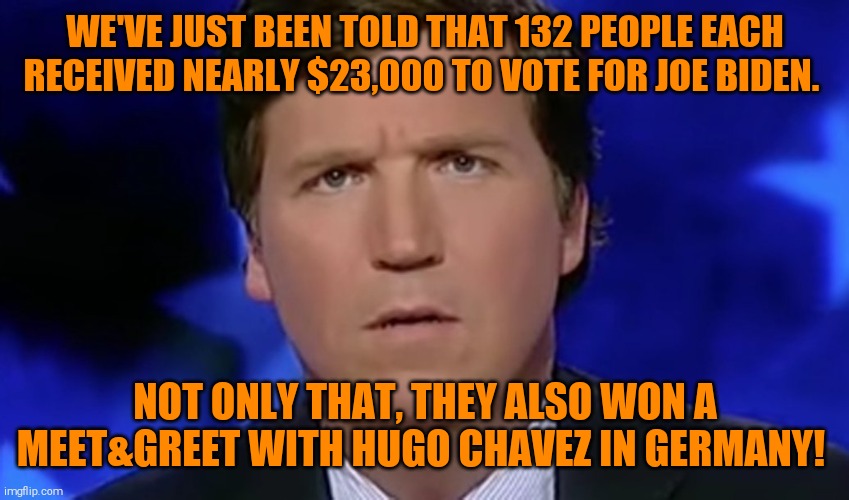 Tucker Carlson | WE'VE JUST BEEN TOLD THAT 132 PEOPLE EACH RECEIVED NEARLY $23,000 TO VOTE FOR JOE BIDEN. NOT ONLY THAT, THEY ALSO WON A MEET&GREET WITH HUGO | image tagged in tucker carlson | made w/ Imgflip meme maker