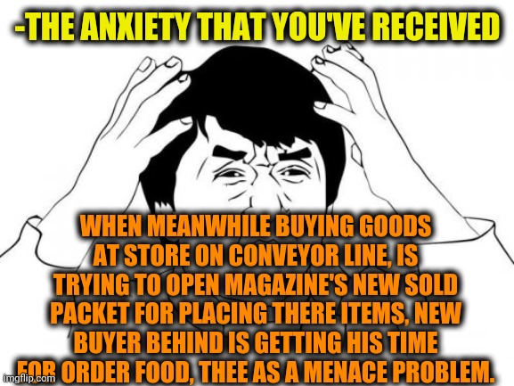 -As destroyer of common things. | -THE ANXIETY THAT YOU'VE RECEIVED; WHEN MEANWHILE BUYING GOODS AT STORE ON CONVEYOR LINE, IS TRYING TO OPEN MAGAZINE'S NEW SOLD PACKET FOR PLACING THERE ITEMS, NEW BUYER BEHIND IS GETTING HIS TIME FOR ORDER FOOD, THEE AS A MENACE PROBLEM. | image tagged in memes,jackie chan wtf,ill just wait here,anxiety,yuu buys a cookie,best buy | made w/ Imgflip meme maker