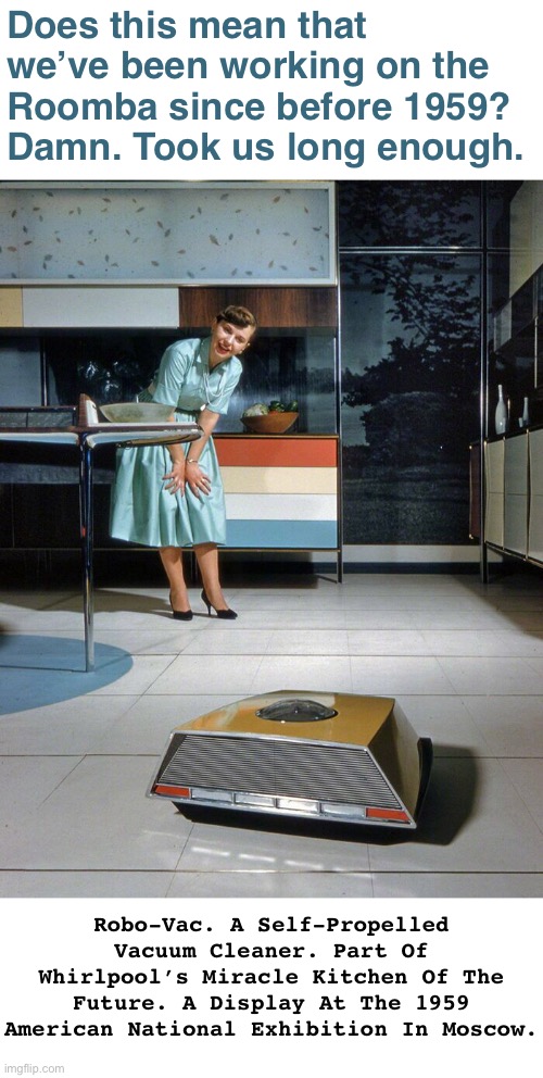 Robo-Vac | Does this mean that we’ve been working on the Roomba since before 1959? 
Damn. Took us long enough. Robo-Vac. A Self-Propelled Vacuum Cleaner. Part Of Whirlpool’s Miracle Kitchen Of The Future. A Display At The 1959 American National Exhibition In Moscow. | image tagged in funny memes,technology,vacuum cleaner | made w/ Imgflip meme maker