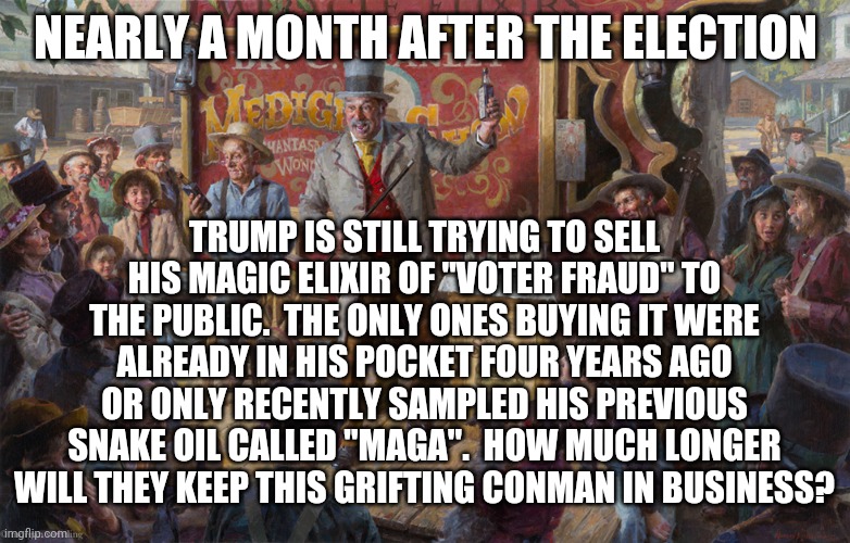 I don't know what was in that first batch, but it seems to have removed the ability to see reality and question absurdities. | NEARLY A MONTH AFTER THE ELECTION; TRUMP IS STILL TRYING TO SELL HIS MAGIC ELIXIR OF "VOTER FRAUD" TO THE PUBLIC.  THE ONLY ONES BUYING IT WERE ALREADY IN HIS POCKET FOUR YEARS AGO OR ONLY RECENTLY SAMPLED HIS PREVIOUS SNAKE OIL CALLED "MAGA".  HOW MUCH LONGER WILL THEY KEEP THIS GRIFTING CONMAN IN BUSINESS? | image tagged in snake oil salesman,voter fraud,trump | made w/ Imgflip meme maker