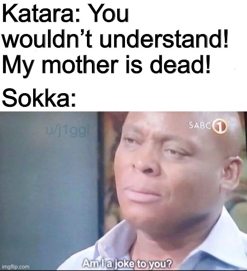 :3 | Katara: You wouldn’t understand! My mother is dead! Sokka: | image tagged in am i a joke to you,sokka,avatar the last airbender,atla | made w/ Imgflip meme maker