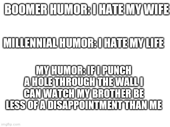 Blank White Template | BOOMER HUMOR: I HATE MY WIFE; MILLENNIAL HUMOR: I HATE MY LIFE; MY HUMOR: IF I PUNCH A HOLE THROUGH THE WALL I CAN WATCH MY BROTHER BE LESS OF A DISAPPOINTMENT THAN ME | image tagged in blank white template | made w/ Imgflip meme maker