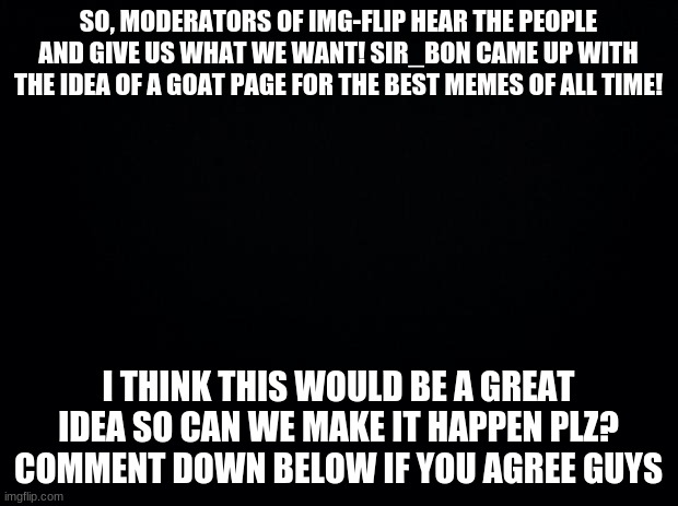 Goat page plz | SO, MODERATORS OF IMG-FLIP HEAR THE PEOPLE AND GIVE US WHAT WE WANT! SIR_BON CAME UP WITH THE IDEA OF A GOAT PAGE FOR THE BEST MEMES OF ALL TIME! I THINK THIS WOULD BE A GREAT IDEA SO CAN WE MAKE IT HAPPEN PLZ? COMMENT DOWN BELOW IF YOU AGREE GUYS | image tagged in black background,imgflip mods | made w/ Imgflip meme maker