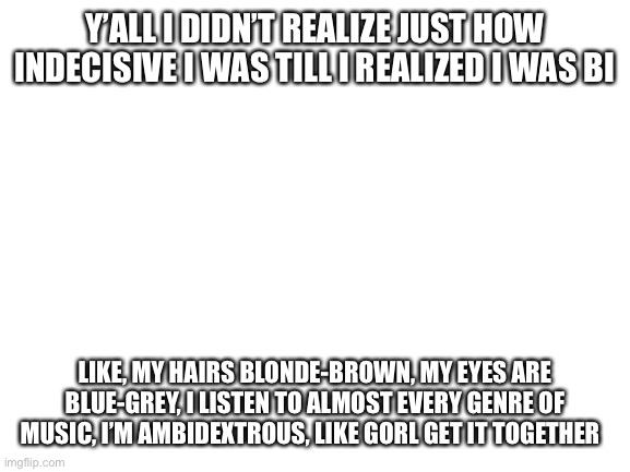 Get a grip | Y’ALL I DIDN’T REALIZE JUST HOW INDECISIVE I WAS TILL I REALIZED I WAS BI; LIKE, MY HAIRS BLONDE-BROWN, MY EYES ARE BLUE-GREY, I LISTEN TO ALMOST EVERY GENRE OF MUSIC, I’M AMBIDEXTROUS, LIKE GORL GET IT TOGETHER | image tagged in blank white template | made w/ Imgflip meme maker