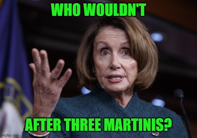Good old Nancy Pelosi | WHO WOULDN'T AFTER THREE MARTINIS? | image tagged in good old nancy pelosi | made w/ Imgflip meme maker