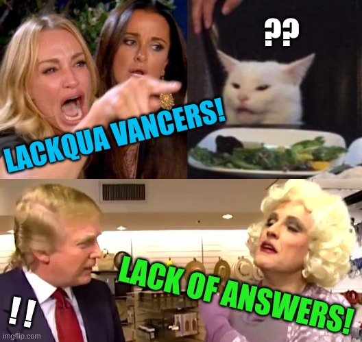 donald drag queen trump woman yelling at cat | ?? LACKQUA VANCERS! LACK OF ANSWERS! ! ! | image tagged in donald drag queen trump woman yelling at cat,answers,drag queen,trump lost,solutions | made w/ Imgflip meme maker