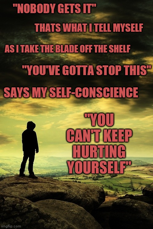 Original Lyrics From My Unfinished Song | "NOBODY GETS IT"; THATS WHAT I TELL MYSELF; AS I TAKE THE BLADE OFF THE SHELF; "YOU'VE GOTTA STOP THIS"; SAYS MY SELF-CONSCIENCE; "YOU CAN'T KEEP HURTING YOURSELF" | image tagged in deep thoughts | made w/ Imgflip meme maker