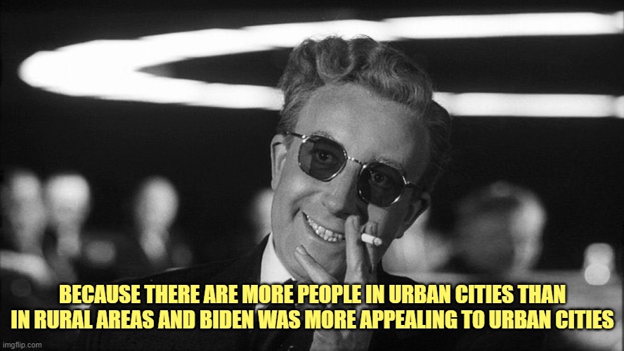 Doctor Strangelove says... | BECAUSE THERE ARE MORE PEOPLE IN URBAN CITIES THAN IN RURAL AREAS AND BIDEN WAS MORE APPEALING TO URBAN CITIES | image tagged in doctor strangelove says | made w/ Imgflip meme maker
