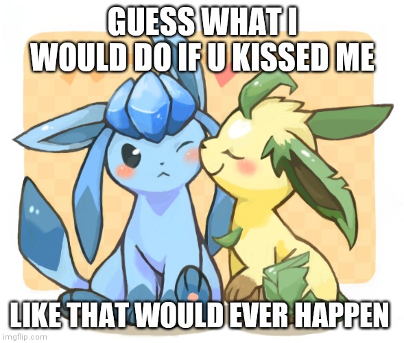 Glaceon x leafeon 3 | GUESS WHAT I WOULD DO IF U KISSED ME; LIKE THAT WOULD EVER HAPPEN | image tagged in glaceon x leafeon 3 | made w/ Imgflip meme maker