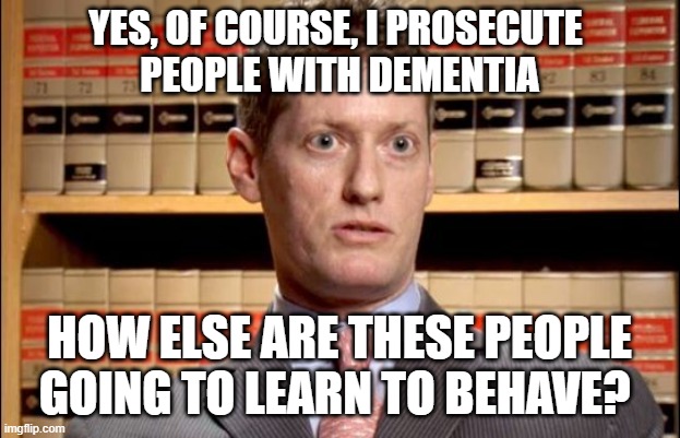 Unreasonable Prosecutor | YES, OF COURSE, I PROSECUTE 
PEOPLE WITH DEMENTIA; HOW ELSE ARE THESE PEOPLE GOING TO LEARN TO BEHAVE? | image tagged in the prosecutor,strict liability,dementia justice | made w/ Imgflip meme maker