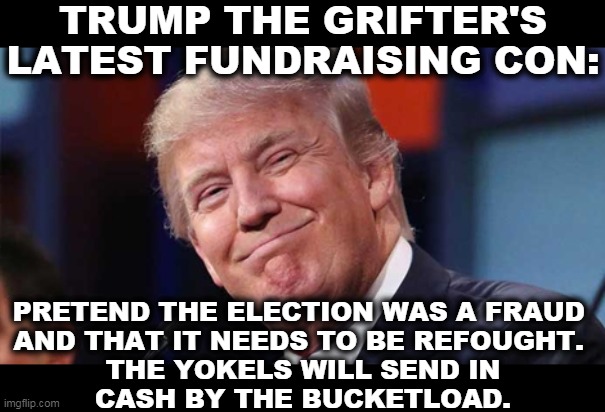 Once a con man, always a con man. | TRUMP THE GRIFTER'S LATEST FUNDRAISING CON:; PRETEND THE ELECTION WAS A FRAUD 
AND THAT IT NEEDS TO BE REFOUGHT. 
THE YOKELS WILL SEND IN
CASH BY THE BUCKETLOAD. | image tagged in trump smiling,trump,money,cash,greedy,con man | made w/ Imgflip meme maker