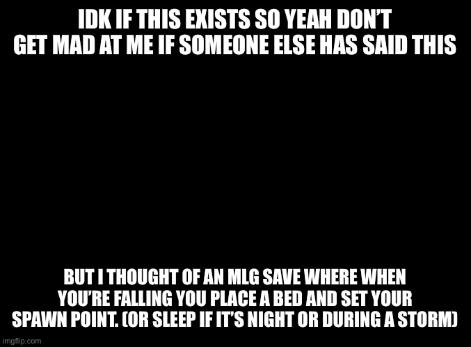 blank black | IDK IF THIS EXISTS SO YEAH DON’T GET MAD AT ME IF SOMEONE ELSE HAS SAID THIS; BUT I THOUGHT OF AN MLG SAVE WHERE WHEN YOU’RE FALLING YOU PLACE A BED AND SET YOUR SPAWN POINT. (OR SLEEP IF IT’S NIGHT OR DURING A STORM) | image tagged in blank black | made w/ Imgflip meme maker