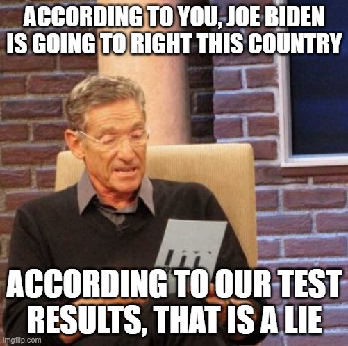 Maury Lie Detector Meme | ACCORDING TO YOU, JOE BIDEN IS GOING TO RIGHT THIS COUNTRY; ACCORDING TO OUR TEST RESULTS, THAT IS A LIE | image tagged in memes,maury lie detector | made w/ Imgflip meme maker
