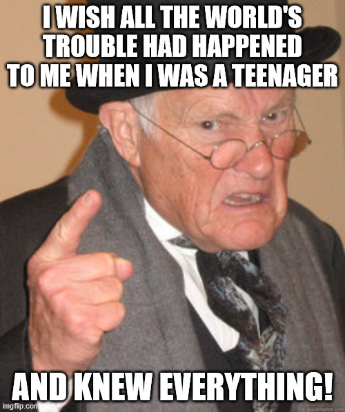 Back In My Day Meme | I WISH ALL THE WORLD'S TROUBLE HAD HAPPENED TO ME WHEN I WAS A TEENAGER; AND KNEW EVERYTHING! | image tagged in memes,back in my day,woke | made w/ Imgflip meme maker