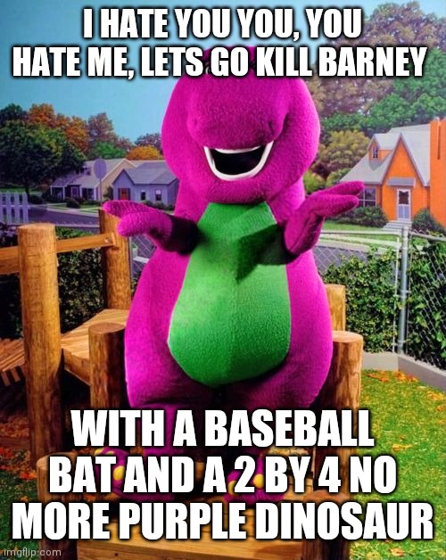 Barney the Dinosaur  | I HATE YOU YOU, YOU HATE ME, LETS GO KILL BARNEY; WITH A BASEBALL BAT AND A 2 BY 4 NO MORE PURPLE DINOSAUR | image tagged in barney the dinosaur | made w/ Imgflip meme maker