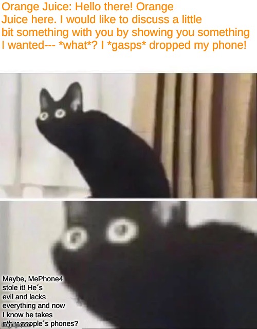 Orange Juice Memes | Orange Juice: Hello there! Orange Juice here. I would like to discuss a little bit something with you by showing you something I wanted--- *what*? I *gasps* dropped my phone! Maybe, MePhone4 stole it! He´s evil and lacks everything and now I know he takes other people´s phones? | image tagged in 2012 memes in review | made w/ Imgflip meme maker