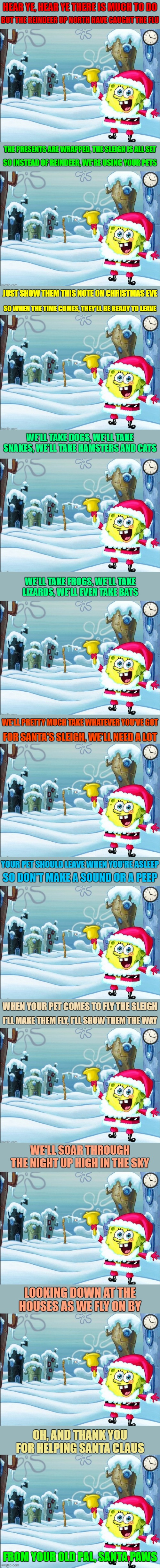 "Come Help Santa/Spongebob" Get Ready for Spongebob Christmas Weekend Dec. 11-13 a Kraziness_all_the_way and EGOS event | HEAR YE, HEAR YE THERE IS MUCH TO DO; BUT THE REINDEER UP NORTH HAVE CAUGHT THE FLU; THE PRESENTS ARE WRAPPED, THE SLEIGH IS ALL SET; SO INSTEAD OF REINDEER, WE'RE USING YOUR PETS; JUST SHOW THEM THIS NOTE ON CHRISTMAS EVE; SO WHEN THE TIME COMES, THEY'LL BE READY TO LEAVE; WE'LL TAKE DOGS, WE'LL TAKE SNAKES, WE'LL TAKE HAMSTERS AND CATS; WE'LL TAKE FROGS, WE'LL TAKE LIZARDS, WE'LL EVEN TAKE BATS; WE'LL PRETTY MUCH TAKE WHATEVER YOU'VE GOT; FOR SANTA'S SLEIGH, WE'LL NEED A LOT; YOUR PET SHOULD LEAVE WHEN YOU'RE ASLEEP; SO DON'T MAKE A SOUND OR A PEEP; WHEN YOUR PET COMES TO FLY THE SLEIGH; I'LL MAKE THEM FLY, I'LL SHOW THEM THE WAY; WE'LL SOAR THROUGH THE NIGHT UP HIGH IN THE SKY; LOOKING DOWN AT THE HOUSES AS WE FLY ON BY; OH, AND THANK YOU FOR HELPING SANTA CLAUS; FROM YOUR OLD PAL, SANTA PAWS | image tagged in memes,spongebob christmas weekend,egos,kraziness_all_the_way,spongebob,christmas rhymes | made w/ Imgflip meme maker