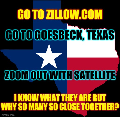 Weird Stuff On Zillow | GO TO ZILLOW.COM; GO TO GOESBECK, TEXAS; ZOOM OUT WITH SATELLITE; I KNOW WHAT THEY ARE BUT WHY SO MANY SO CLOSE TOGETHER? | image tagged in texas map,zillow,real estate,memes,wth,what is it | made w/ Imgflip meme maker