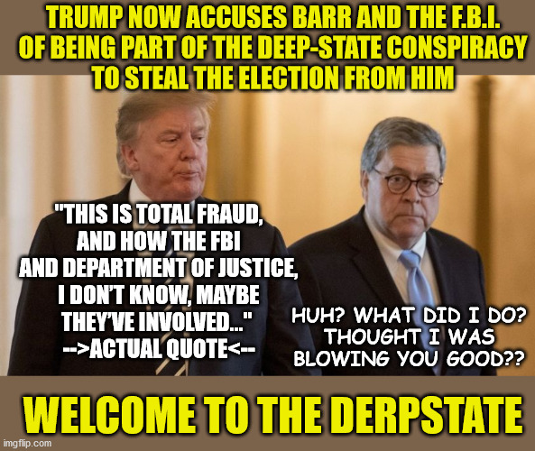 Trump now accuses Barr and The F.B.I. of being part of a derpstate conspiracy to steal the election from him | TRUMP NOW ACCUSES BARR AND THE F.B.I.
OF BEING PART OF THE DEEP-STATE CONSPIRACY
TO STEAL THE ELECTION FROM HIM; "THIS IS TOTAL FRAUD,
AND HOW THE FBI
AND DEPARTMENT OF JUSTICE,
I DON’T KNOW, MAYBE
THEY’VE INVOLVED..." 
-->ACTUAL QUOTE<--; HUH? WHAT DID I DO?
THOUGHT I WAS
BLOWING YOU GOOD?? WELCOME TO THE DERPSTATE | image tagged in trump interview,trump barr | made w/ Imgflip meme maker