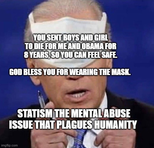 CREEPY UNCLE JOE BIDEN | YOU SENT BOYS AND GIRL TO DIE FOR ME AND OBAMA FOR 8 YEARS, SO YOU CAN FEEL SAFE.                           GOD BLESS YOU FOR WEARING THE MASK. STATISM THE MENTAL ABUSE ISSUE THAT PLAGUES HUMANITY | image tagged in creepy uncle joe biden | made w/ Imgflip meme maker