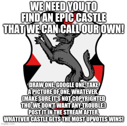 WE NEED YOU TO FIND AN EPIC CASTLE THAT WE CAN CALL OUR OWN! DRAW ONE, GOOGLE ONE, TAKE A PICTURE OF ONE, WHATEVER. 
(MAKE SURE IT'S NOT COPYRIGHTED THO, WE DON'T WANT ANY TROUBLE.)
POST IT IN THE STREAM AFTER, WHATEVER CASTLE GETS THE MOST UPVOTES WINS! | made w/ Imgflip meme maker