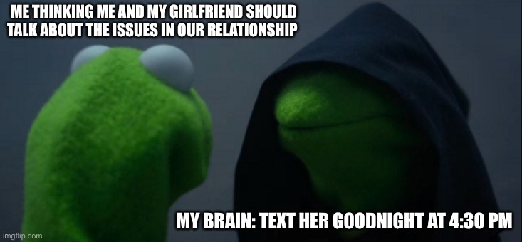 Evil Kermit Meme | ME THINKING ME AND MY GIRLFRIEND SHOULD TALK ABOUT THE ISSUES IN OUR RELATIONSHIP; MY BRAIN: TEXT HER GOODNIGHT AT 4:30 PM | image tagged in memes,evil kermit | made w/ Imgflip meme maker