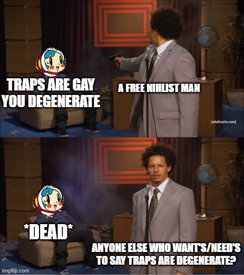 anyone else wanted or need to say it's degenerate? | TRAPS ARE GAY YOU DEGENERATE; A FREE NIHLIST MAN; *DEAD*; ANYONE ELSE WHO WANT'S/NEED'S TO SAY TRAPS ARE DEGENERATE? | image tagged in memes,who killed hannibal,traps aren't gay | made w/ Imgflip meme maker