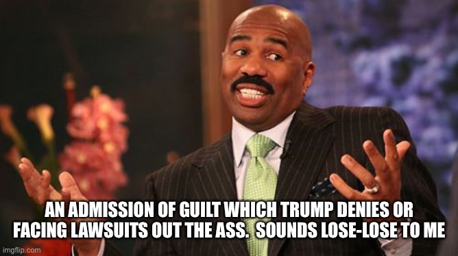 Steve Harvey Meme | AN ADMISSION OF GUILT WHICH TRUMP DENIES OR FACING LAWSUITS OUT THE ASS.  SOUNDS LOSE-LOSE TO ME | image tagged in memes,steve harvey | made w/ Imgflip meme maker