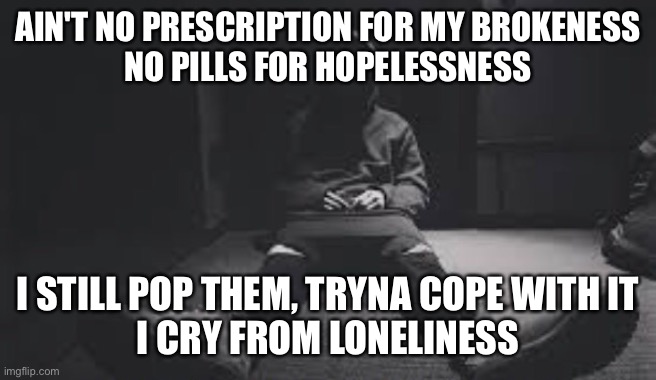 When a song describes your life | AIN'T NO PRESCRIPTION FOR MY BROKENESS
NO PILLS FOR HOPELESSNESS; I STILL POP THEM, TRYNA COPE WITH IT
I CRY FROM LONELINESS | image tagged in music,hopeless | made w/ Imgflip meme maker