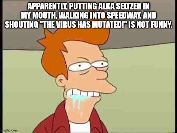 Fry foaming at the mouth | APPARENTLY, PUTTING ALKA SELTZER IN MY MOUTH, WALKING INTO SPEEDWAY, AND SHOUTING "THE VIRUS HAS MUTATED!" IS NOT FUNNY. | image tagged in fry foaming at the mouth | made w/ Imgflip meme maker