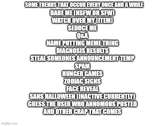 t r e n d s, trends, EVERYWHERE, jk sometimes | SOME TRENDS THAT OCCUR EVERY ONCE AND A WHILE; DARE ME (NSFW OR SFW)
WATCH OVER MY (ITEM)
SEDUCE ME
Q&A
NAME PUTTING MEME THING
DIAGNOSIS RESULTS
STEAL SOMEONES ANNOUNCEMENT TEMP
SPAM
HUNGER GAMES
ZODIAC SIGNS
FACE REVEAL
SANS HALLOWEEN (INACTIVE CURRENTLY)
GUESS THE USER WHO ANNOMOUS POSTED

AND OTHER CRAP THAT COMES | image tagged in blank white template | made w/ Imgflip meme maker