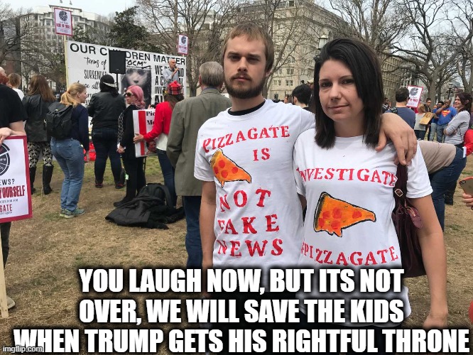 Pizzagate morons | YOU LAUGH NOW, BUT ITS NOT OVER, WE WILL SAVE THE KIDS WHEN TRUMP GETS HIS RIGHTFUL THRONE | image tagged in pizzagate morons | made w/ Imgflip meme maker