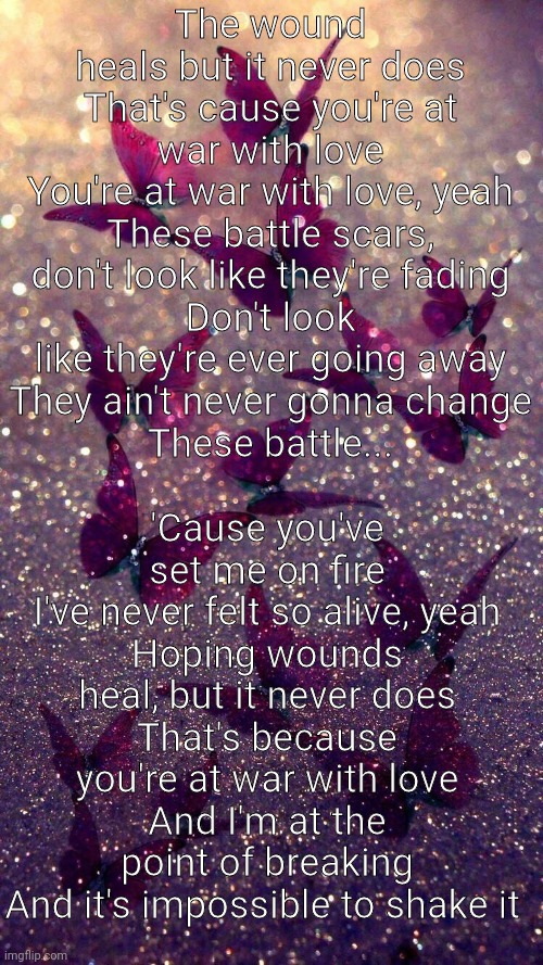 Battle Scars | The wound heals but it never does
That's cause you're at war with love
You're at war with love, yeah
These battle scars, don't look like they're fading
Don't look like they're ever going away
They ain't never gonna change
These battle... 'Cause you've set me on fire
I've never felt so alive, yeah
Hoping wounds heal, but it never does
That's because you're at war with love
And I'm at the point of breaking
And it's impossible to shake it | made w/ Imgflip meme maker