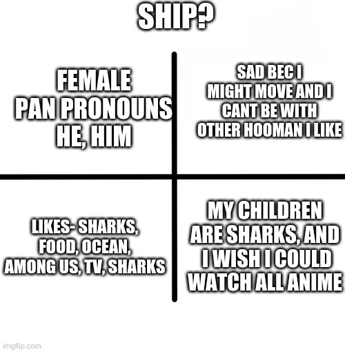 ship? | SHIP? FEMALE PAN PRONOUNS HE, HIM; SAD BEC I MIGHT MOVE AND I CANT BE WITH OTHER HOOMAN I LIKE; LIKES- SHARKS, FOOD, OCEAN, AMONG US, TV, SHARKS; MY CHILDREN ARE SHARKS, AND  I WISH I COULD WATCH ALL ANIME | image tagged in memes,blank starter pack | made w/ Imgflip meme maker